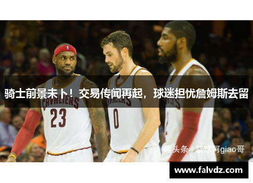 骑士前景未卜！交易传闻再起，球迷担忧詹姆斯去留