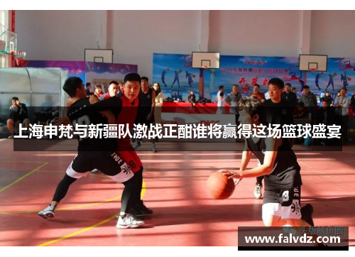 上海申梵与新疆队激战正酣谁将赢得这场篮球盛宴