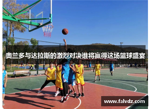 奥兰多与达拉斯的激烈对决谁将赢得这场篮球盛宴