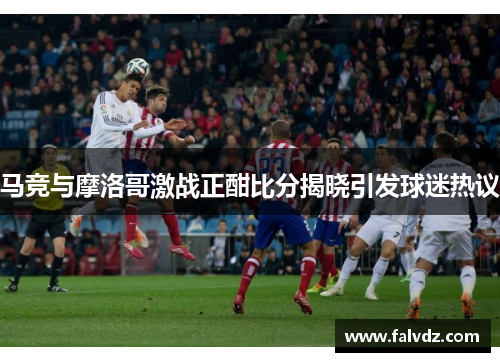 马竞与摩洛哥激战正酣比分揭晓引发球迷热议