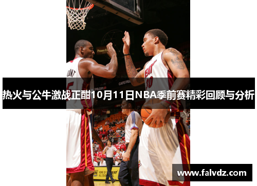 热火与公牛激战正酣10月11日NBA季前赛精彩回顾与分析